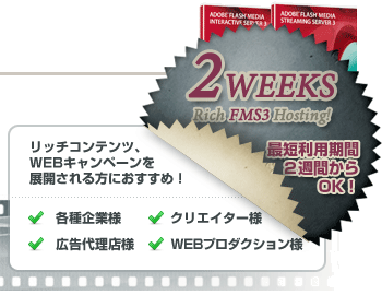 リッチコンテンツ・WEBキャンペーンを展開される各種企業様・広告代理店様・WEBプロダクション様・クリエイター様向け、2WEEKS リッチ FMS ホスティング、最短利用期間２週間からご利用いただけます