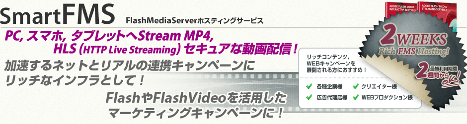 SmartFMS Flash Media Server ホスティングサービス、Flash Media Interactive Server 共有ホスティングサービス、 Flash Media Server(Streaming・Interactive)専用ホスティングサービス、Flash Media Interactive Server 4.5 VPS(仮想専用サーバ)ホスティングサービス。加速するネットとリアルの連携キャンペーンにリッチなインフラとして!FlashやFlashVideo を活用したマーケティングキャンペーンに!リッチコンテンツ・WEBキャンペーンを展開される各種企業様・広告代理店様・WEBプロダクション様・クリエイター様向け、2WEEKS リッチ FMS ホスティング、最短利用期間2週間からご利用いただけます。