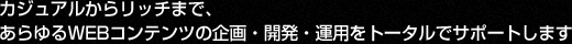 カジュアルからリッチまで、あらゆるWEBコンテンツの企画・開発・運用をトータルでサポートします