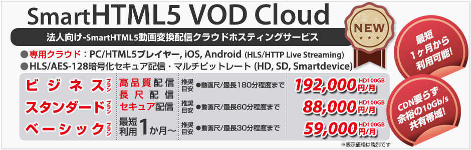 法人向け-SmartHTML5動画変換配信クラウドサービス（CDN要らず余裕の10Gb/s共有帯域）○専用クラウド：PC/HTML5プレイヤー, iOS, Android4.0〜（HTTP Live Streaming）○HLS（HTTP Live Streaming）AES-128暗号化セキュア配信○マルチビットレート（3種／HD, SD, Smartdevice）最短利用    1ヶ月（税別）●スタンダード（目安：尺5分〜60分・最大同時接続数100〜500）：1ヶ月HD20GB 専用88,000円●ベーシック（目安：尺5分未満・最大同時接続数100未満）：1ヶ月HD20GB 専用59,000円
